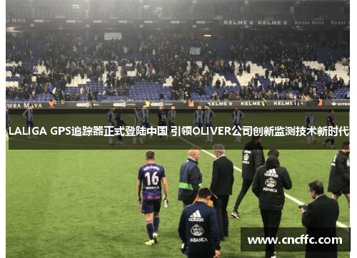 LALIGA GPS追踪器正式登陆中国 引领OLIVER公司创新监测技术新时代